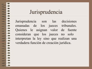 Jurisprudencia
Jurisprudencia son las decisiones
emanadas de los jueces tribunales.
Quienes le asignan valor de fuente
consideran que los jueces no solo
interpretan la ley sino que realizan una
verdadera función de creación jurídica.
 