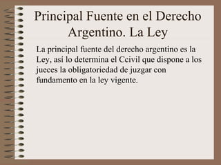 Principal Fuente en el Derecho
Argentino. La Ley
La principal fuente del derecho argentino es la
Ley, así lo determina el Ccivil que dispone a los
jueces la obligatoriedad de juzgar con
fundamento en la ley vigente.
 