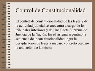 Control de Constitucionalidad
El control de constitucionalidad de las leyes y de
la actividad judicial se encuentra a cargo de los
tribunales inferiores y de Una Corte Suprema de
Justicia de la Nación. En el sistema argentino la
sentencia de inconstitucionalidad logra la
desaplicación de leyes a un caso concreto pero no
la anulación de la misma
 