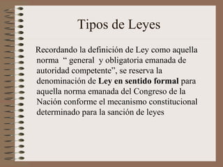 Tipos de Leyes
Recordando la definición de Ley como aquella
norma “ general y obligatoria emanada de
autoridad competente”, se reserva la
denominación de Ley en sentido formal para
aquella norma emanada del Congreso de la
Nación conforme el mecanismo constitucional
determinado para la sanción de leyes
 