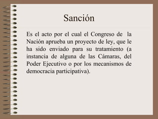 Sanción
Es el acto por el cual el Congreso de la
Nación aprueba un proyecto de ley, que le
ha sido enviado para su tratamiento (a
instancia de alguna de las Cámaras, del
Poder Ejecutivo o por los mecanismos de
democracia participativa).
 