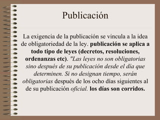 Publicación
La exigencia de la publicación se vincula a la idea
de obligatoriedad de la ley. publicación se aplica a
todo tipo de leyes (decretos, resoluciones,
ordenanzas etc). "Las leyes no son obligatorias
sino después de su publicación desde el día que
determinen. Si no designan tiempo, serán
obligatorias después de los ocho días siguientes al
de su publicación oficial. los días son corridos.
 