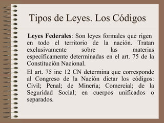 Tipos de Leyes. Los Códigos
Leyes Federales: Son leyes formales que rigen
en todo el territorio de la nación. Tratan
exclusivamente sobre las materias
específicamente determinadas en el art. 75 de la
Constitución Nacional.
El art. 75 inc 12 CN determina que corresponde
al Congreso de la Nación dictar los códigos:
Civil; Penal; de Minería; Comercial; de la
Seguridad Social; en cuerpos unificados o
separados.
 
