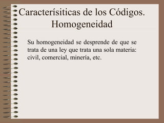 Caracterísiticas de los Códigos.
Homogeneidad
Su homogeneidad se desprende de que se
trata de una ley que trata una sola materia:
civil, comercial, minería, etc.
 