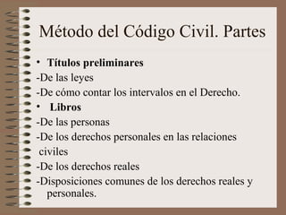 Método del Código Civil. Partes
• Títulos preliminares
-De las leyes
-De cómo contar los intervalos en el Derecho.
• Libros
-De las personas
-De los derechos personales en las relaciones
civiles
-De los derechos reales
-Disposiciones comunes de los derechos reales y
personales.
 