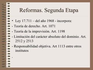 Reformas. Segunda Etapa
• Ley 17.711 – del año 1968 - incorpora:
- Teoría de derecho. Art. 1071
- Teoría de la imprevisión. Art. 1198
- Limitación del carácter absoluto del dominio. Art.
2512 y 2513
- Responsabilidad objetiva. Art 1113 entre otros
institutos
.
 
