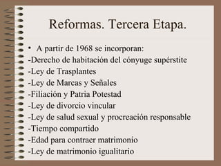 Reformas. Tercera Etapa.
• A partir de 1968 se incorporan:
-Derecho de habitación del cónyuge supérstite
-Ley de Trasplantes
-Ley de Marcas y Señales
-Filiación y Patria Potestad
-Ley de divorcio vincular
-Ley de salud sexual y procreación responsable
-Tiempo compartido
-Edad para contraer matrimonio
-Ley de matrimonio igualitario
 