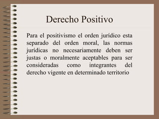 Derecho Positivo
Para el positivismo el orden jurídico esta
separado del orden moral, las normas
jurídicas no necesariamente deben ser
justas o moralmente aceptables para ser
consideradas como integrantes del
derecho vigente en determinado territorio
 