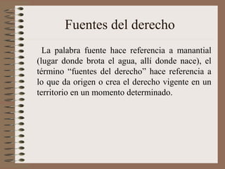 Fuentes del derecho
La palabra fuente hace referencia a manantial
(lugar donde brota el agua, allí donde nace), el
término “fuentes del derecho” hace referencia a
lo que da origen o crea el derecho vigente en un
territorio en un momento determinado.
 