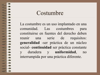 Costumbre
La costumbre es un uso implantado en una
comunidad. Las costumbres para
constituirse en fuentes del derecho deben
reunir una serie de requisitos:
generalidad -ser práctica de un núcleo
social- continuidad ser práctica constante
y duradera y uniformidad, no
interrumpida por una práctica diferente.
 