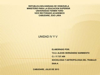 REPUBLICA BOLIVARIANA DE VENEZUELA
MINISTERIO PARA LA EDUCACION SUPERIOR
UNIVERSIDAD FERMIN TORO
VICE RECTORADO ACADEMICO
CABUDARE, EDO LARA
ELABORADO POR:
T.S.U. ALEXIS HERNÁNDEZ SARMIENTO
C.I. 17.727.409
SOCIOLOGIA Y ANTROPOLOGIA DEL TRABAJO
SAIA A
CABUDARE, JULIO DE 2013
UNIDAD IV Y V
 