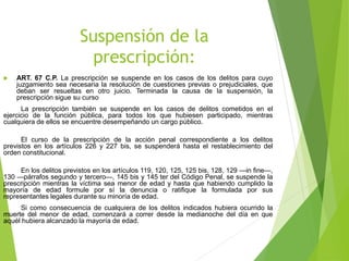 Suspensión de la
prescripción:
 ART. 67 C.P. La prescripción se suspende en los casos de los delitos para cuyo
juzgamiento sea necesaria la resolución de cuestiones previas o prejudiciales, que
deban ser resueltas en otro juicio. Terminada la causa de la suspensión, la
prescripción sigue su curso
La prescripción también se suspende en los casos de delitos cometidos en el
ejercicio de la función pública, para todos los que hubiesen participado, mientras
cualquiera de ellos se encuentre desempeñando un cargo público.
El curso de la prescripción de la acción penal correspondiente a los delitos
previstos en los artículos 226 y 227 bis, se suspenderá hasta el restablecimiento del
orden constitucional.
En los delitos previstos en los artículos 119, 120, 125, 125 bis, 128, 129 —in fine—,
130 —párrafos segundo y tercero—, 145 bis y 145 ter del Código Penal, se suspende la
prescripción mientras la víctima sea menor de edad y hasta que habiendo cumplido la
mayoría de edad formule por sí la denuncia o ratifique la formulada por sus
representantes legales durante su minoría de edad.
Si como consecuencia de cualquiera de los delitos indicados hubiera ocurrido la
muerte del menor de edad, comenzará a correr desde la medianoche del día en que
aquél hubiera alcanzado la mayoría de edad.

 