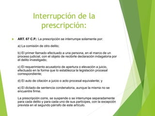 Interrupción de la
prescripción:
 ART. 67 C.P.: La prescripción se interrumpe solamente por:
a) La comisión de otro delito;
b) El primer llamado efectuado a una persona, en el marco de un
proceso judicial, con el objeto de recibirle declaración indagatoria por
el delito investigado;
c) El requerimiento acusatorio de apertura o elevación a juicio,
efectuado en la forma que lo establezca la legislación procesal
correspondiente;
d) El auto de citación a juicio o acto procesal equivalente; y
e) El dictado de sentencia condenatoria, aunque la misma no se
encuentre firme.
La prescripción corre, se suspende o se interrumpe separadamente
para cada delito y para cada uno de sus partícipes, con la excepción
prevista en el segundo párrafo de este artículo.
 