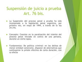 Suspensión de juicio a prueba
Art. 76 bis.
 La Suspensión del proceso penal a prueba ha sido
incorporada a la legislación penal argentina, por
primera vez, en mayo de 1994, a través de la ley
24.316.
 Concepto: Consiste en la paralización del trámite del
proceso penal iniciado en contra de una persona,
durante un cierto lapso.
 Fundamentos: De política criminal: en los delitos de
menor entidad vulnerante, disponer de alternativas que
sustituyeran la prisión efectiva de corta duración, con
su efecto
 