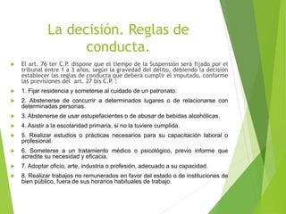 La decisión. Reglas de
conducta.
 El art. 76 ter C.P. dispone que el tiempo de la Suspensión será fijado por el
tribunal entre 1 a 3 años, según la gravedad del delito, debiendo la decisión
establecer las reglas de conducta que deberá cumplir el imputado, conforme
las previsiones del art. 27 bis C.P. :
 1. Fijar residencia y someterse al cuidado de un patronato.
 2. Abstenerse de concurrir a determinados lugares o de relacionarse con
determinadas personas.
 3. Abstenerse de usar estupefacientes o de abusar de bebidas alcohólicas.
 4. Asistir a la escolaridad primaria, si no la tuviere cumplida.
 5. Realizar estudios o prácticas necesarios para su capacitación laboral o
profesional.
 6. Someterse a un tratamiento médico o psicológico, previo informe que
acredite su necesidad y eficacia.
 7. Adoptar oficio, arte, industria o profesión, adecuado a su capacidad.
 8. Realizar trabajos no remunerados en favor del estado o de instituciones de
bien público, fuera de sus horarios habituales de trabajo.
 