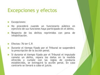 Excepciones y efectos
 Excepciones:
 No procederá cuando un funcionario público en
ejercicio de sus funciones haya participado en el delito.
 Respecto de los delitos reprimidos con pena de
inhabilitación.
 Efectos: 76 ter C.P.
 Durante el tiempo fijado por el Tribunal se suspenderá
la prescripción de la acción penal.
 Si durante el tiempo fijado por el Tribunal el imputado
comete un delito, repara los daños en la medida
ofrecida y cumple con las reglas de conducta
establecidas, se extinguirá la acción penal. En caso
contrario se llevará a cabo el juicio.
 