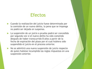 Efectos
 Cuando la realización del juicio fuese determinada por
la comisión de un nuevo delito, la pena que se imponga
no podrá ser dejada en suspenso.
 La suspensión de un juicio a prueba podrá ser concedida
por segunda vez si el nuevo delito ha sido cometido
después de haber transcurrido 8 años a partir de la
fecha de expiración del plazo por el cual hubiera sido
suspendido el juicio en el proceso anterior.
 No se admitirá una nueva suspensión de juicio respecto
de quien hubiese incumplido las reglas impuestas en una
suspensión anterior.
 