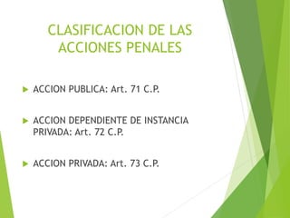 CLASIFICACION DE LAS
ACCIONES PENALES
 ACCION PUBLICA: Art. 71 C.P.
 ACCION DEPENDIENTE DE INSTANCIA
PRIVADA: Art. 72 C.P.
 ACCION PRIVADA: Art. 73 C.P.
 