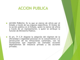 ACCION PUBLICA
 ACCION PUBLICA: Es la que se ejerce de oficio por el
Estado a través de sus órganos específicos. El titular de
la acción pública es el Estado, quien la ejerce de oficio
a través de un representante, a quien se atribuye la
función de Ministerio Público.
 El art. 71 C.P. dispone la adopción del régimen de la
oficialidad o legalidad procesal en lo concerniente a la
persecución de las infracciones cometidas, con las
excepciones que importan las llamadas acciones
dependientes de instancia privada y las acciones
privadas.

 