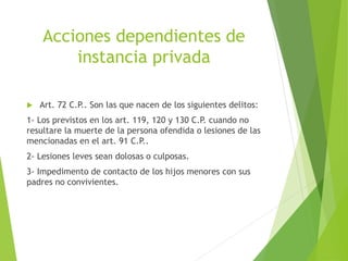 Acciones dependientes de
instancia privada
 Art. 72 C.P.. Son las que nacen de los siguientes delitos:
1- Los previstos en los art. 119, 120 y 130 C.P. cuando no
resultare la muerte de la persona ofendida o lesiones de las
mencionadas en el art. 91 C.P..
2- Lesiones leves sean dolosas o culposas.
3- Impedimento de contacto de los hijos menores con sus
padres no convivientes.
 