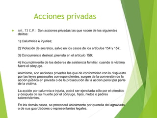 Acciones privadas
 Art. 73 C.P.: Son acciones privadas las que nacen de los siguientes
delitos:
1) Calumnias e injurias;
2) Violación de secretos, salvo en los casos de los artículos 154 y 157;
3) Concurrencia desleal, prevista en el artículo 159;
4) Incumplimiento de los deberes de asistencia familiar, cuando la víctima
fuere el cónyuge.
Asimismo, son acciones privadas las que de conformidad con lo dispuesto
por las leyes procesales correspondientes, surgen de la conversión de la
acción pública en privada o de la prosecución de la acción penal por parte
de la víctima.
La acción por calumnia e injuria, podrá ser ejercitada sólo por el ofendido
y después de su muerte por el cónyuge, hijos, nietos o padres
sobrevivientes.
En los demás casos, se procederá únicamente por querella del agraviado
o de sus guardadores o representantes legales.
 