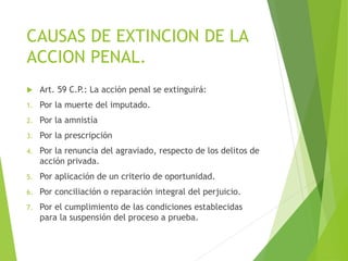 CAUSAS DE EXTINCION DE LA
ACCION PENAL.
 Art. 59 C.P.: La acción penal se extinguirá:
1. Por la muerte del imputado.
2. Por la amnistía
3. Por la prescripción
4. Por la renuncia del agraviado, respecto de los delitos de
acción privada.
5. Por aplicación de un criterio de oportunidad.
6. Por conciliación o reparación integral del perjuicio.
7. Por el cumplimiento de las condiciones establecidas
para la suspensión del proceso a prueba.
 