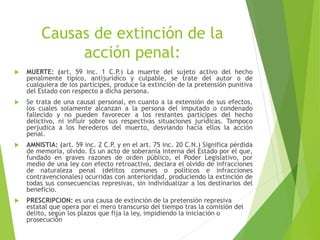 Causas de extinción de la
acción penal:
 MUERTE: (art. 59 inc. 1 C.P.) La muerte del sujeto activo del hecho
penalmente típico, antijurídico y culpable, se trate del autor o de
cualquiera de los partícipes, produce la extinción de la pretensión punitiva
del Estado con respecto a dicha persona.
 Se trata de una causal personal, en cuanto a la extensión de sus efectos,
los cuales solamente alcanzan a la persona del imputado o condenado
fallecido y no pueden favorecer a los restantes partícipes del hecho
delictivo, ni influir sobre sus respectivas situaciones jurídicas. Tampoco
perjudica a los herederos del muerto, desviando hacia ellos la acción
penal.
 AMNISTIA: (art. 59 inc. 2 C.P. y en el art. 75 inc. 20 C.N.) Significa pérdida
de memoria, olvido. Es un acto de soberanía interna del Estado por el que,
fundado en graves razones de orden público, el Poder Legislativo, por
medio de una ley con efecto retroactivo, declara el olvido de infracciones
de naturaleza penal (delitos comunes o políticos e infracciones
contravencionales) ocurridas con anterioridad, produciendo la extinción de
todas sus consecuencias represivas, sin individualizar a los destinarios del
beneficio.
 PRESCRIPCION: es una causa de extinción de la pretensión represiva
estatal que opera por el mero transcurso del tiempo tras la comisión del
delito, según los plazos que fija la ley, impidiendo la iniciación o
prosecución
 