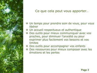 Pour plus de modèles : Modèles Powerpoint PPT gratuits
Page 3
Ce que cela peut vous apporter…
 Un temps pour prendre soin de vous, pour vous
libérer
 Un accueil respectueux et authentique
 Des outils pour mieux communiquer avec vos
proches, pour diminuer l’anxiété ou pour
exprimer plus facilement vos besoins et vos
limites
 Des outils pour accompagner vos enfants
 Des ressources pour mieux composer avec les
émotions et les pertes
 