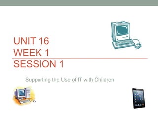 UNIT 16
WEEK 1
SESSION 1
Supporting the Use of IT with Children
 