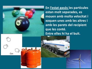 En l’estat gasós les partícules
estan molt separades, es
mouen amb molta velocitat i
xoquen unes amb les altres i
amb les parets del recipient
que les conté.
Entre elles hi ha el buit.
 