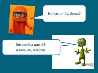 Ho has entès, doncs?
Em sembla que sí !!
A reveure, terrícola.
 