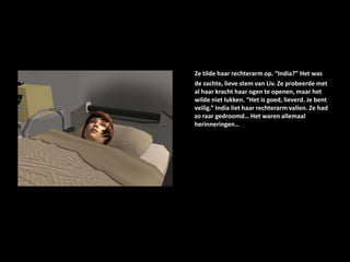 Ze tilde haar rechterarm op. “India?” Het was de zachte, lieve stem van Liv. Ze probeerde met al haar kracht haar ogen te openen, maar het wilde niet lukken. “Het is goed, lieverd. Je bent veilig.” India liet haar rechterarm vallen. Ze had zo raar gedroomd… Het waren allemaal herinneringen… 