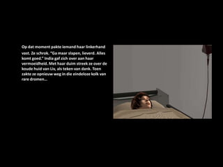 Op dat moment pakte iemand haar linkerhand vast. Ze schrok. “Ga maar slapen, lieverd. Alles komt goed.” India gaf zich over aan haar vermoeidheid. Met haar duim streek ze over de koude huid van Liv, als teken van dank. Toen zakte ze opnieuw weg in die eindeloze kolk van rare dromen…