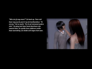 “Wie zie jij nog meer?” Ze keek op. Toen viel haar oog op de post-it op de koelkastdeur. “Ik zie jou.” Zei ze zacht. “En ik zal niemand anders zien.” Ze ging met haar hand doorheen zijn zwarte haar. Ze voelde hem sidderen onder haar aanraking. Ze vleide zich tegen hem aan. 