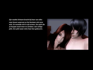 Zijn naakte lichaam bracht bij haar van alles naar boven waarvan ze het bestaan niet eens wist. Ze nestelde zich in zijn armen. Een plek die ze hoopte nooit meer te verlaten. Een veilige plek. Een plek waar niets haar kon gebeuren.