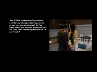 Toen hij bij de voordeur stond; nam ze haar besluit en riep zijn naam. Hij draaide zich om en haar hart bonkte in haar keel. “Ik…” Ze kwam niet uit haar woorden. Hij liep naar haar toe. “Wat is er?” Ze pakte zijn handen beet. “Ik houd van je.”