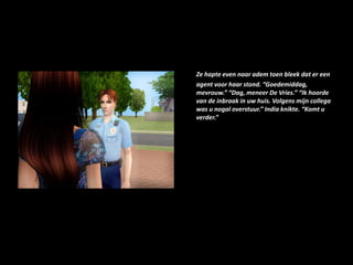 Ze hapte even naar adem toen bleek dat er een agent voor haar stond. “Goedemiddag, mevrouw.” “Dag, meneer De Vries.” “Ik hoorde van de inbraak in uw huis. Volgens mijn collega was u nogal overstuur.” India knikte. “Komt u verder.”