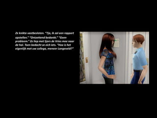 Ze knikte vastbesloten. “Tja, ik zal een rapport opstellen.” “Ontzettend bedankt.” “Geen probleem.” Ze liep met Sjors de Vries mee naar de hal. Toen bedacht ze zich iets. “Hoe is het eigenlijk met uw collega, meneer Langeveld?”