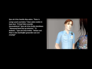 Sjors de Vries haalde diep adem. “Peter is vorige week overleden.” Haar adem stokte in haar keel. “O God! Wat vreselijk. Gecondoleerd.” Sjors de Vries knikte dankbaar. “Vanavond komt het op televisie.” “U bedoelt…” Sjors de Vries knikte. “Helaas wel. Peter is het slachtoffer geworden van een misdrijf.”