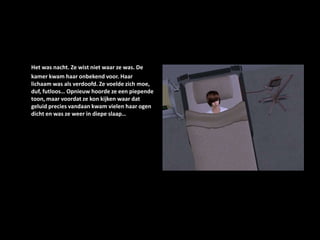 Het was nacht. Ze wist niet waar ze was. De kamer kwam haar onbekend voor. Haar lichaam was als verdoofd. Ze voelde zich moe, duf, futloos… Opnieuw hoorde ze een piepende toon, maar voordat ze kon kijken waar dat geluid precies vandaan kwam vielen haar ogen dicht en was ze weer in diepe slaap…