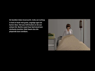 De beelden leken levensecht. India zat rechtop in bed en keek met grote, angstige ogen de kamer door. Het was licht buiten en de zon scheen fel. Rechts naast haar bed stond een vierkante monitor. Dáár kwam dus die piepende toon vandaan.