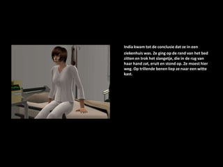 India kwam tot de conclusie dat ze in een ziekenhuis was. Ze ging op de rand van het bed zitten en trok het slangetje, die in de rug van haar hand zat, eruit en stond op. Ze moest hier weg. Op trillende benen liep ze naar een witte kast.