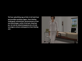 Tot haar opluchting zag ze links in de hoek haar persoonlijke spulletjes liggen. Haar kleding, ondergoed, autosleutels, portemonnee en aan een kleerhanger, rechts in de kast, hing haar jas. Ze trok de ziekenhuispyjama uit, en trok vervolgens schoon ondergoed en haar kleding aan. 