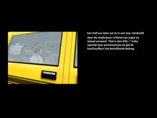 Een half uur later zat ze in een taxi. Verdoofd door de medicijnen, trillend van angst en ietwat verward. “Dat is dan €20,-.” India opende haar portemonnee en gaf de taxichauffeur het betreffende bedrag.