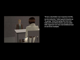 “Ik kan u doorleiden naar inspecteur de Wit, van de recherche.” India’s gezicht klaarde op. “Ja, graag.” Vanaf toen ging alles heel snel. India zat in een kleine kamer, aan een witte tafel, tegenover een man met lichtblond haar en een bruin maatpak.