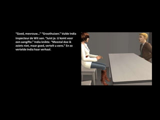 “Goed, mevrouw...” “Groothuizen.” Vulde India inspecteur de Wit aan. “Juist ja. U komt voor een aangifte.” India knikte. “Meestal doe ik zoiets niet, maar goed, vertelt u eens.” En zo vertelde India haar verhaal. 