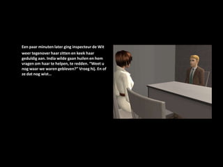 Een paar minuten later ging inspecteur de Wit weer tegenover haar zitten en keek haar geduldig aan. India wilde gaan huilen en hem vragen om haar te helpen, te redden. “Weet u nog waar we waren gebleven?” Vroeg hij. En of ze dat nog wist…