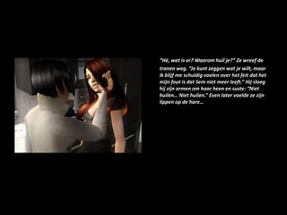 “Hé, wat is er? Waarom huil je?” Ze wreef de tranen weg. “Je kunt zeggen wat je wilt, maar ik blijf me schuldig voelen over het feit dat het mijn fout is dat Sem niet meer leeft.” Hij sloeg hij zijn armen om haar heen en suste: “Niet huilen… Niet huilen.” Even later voelde ze zijn lippen op de hare…