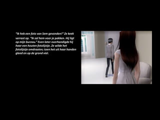 “Ik heb een foto van Sem gevonden!” Ze keek verrast op. “Ik zal hem voor je pakken. Hij ligt op mijn bureau.” Even later overhandigde hij haar een houten fotolijstje. Ze wilde het fotolijstje omdraaien; toen het uit haar handen gleed en op de grond viel.