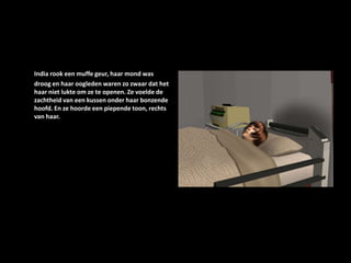 India rook een muffe geur, haar mond was droog en haar oogleden waren zo zwaar dat het haar niet lukte om ze te openen. Ze voelde de zachtheid van een kussen onder haar bonzende hoofd. En ze hoorde een piepende toon, rechts van haar.